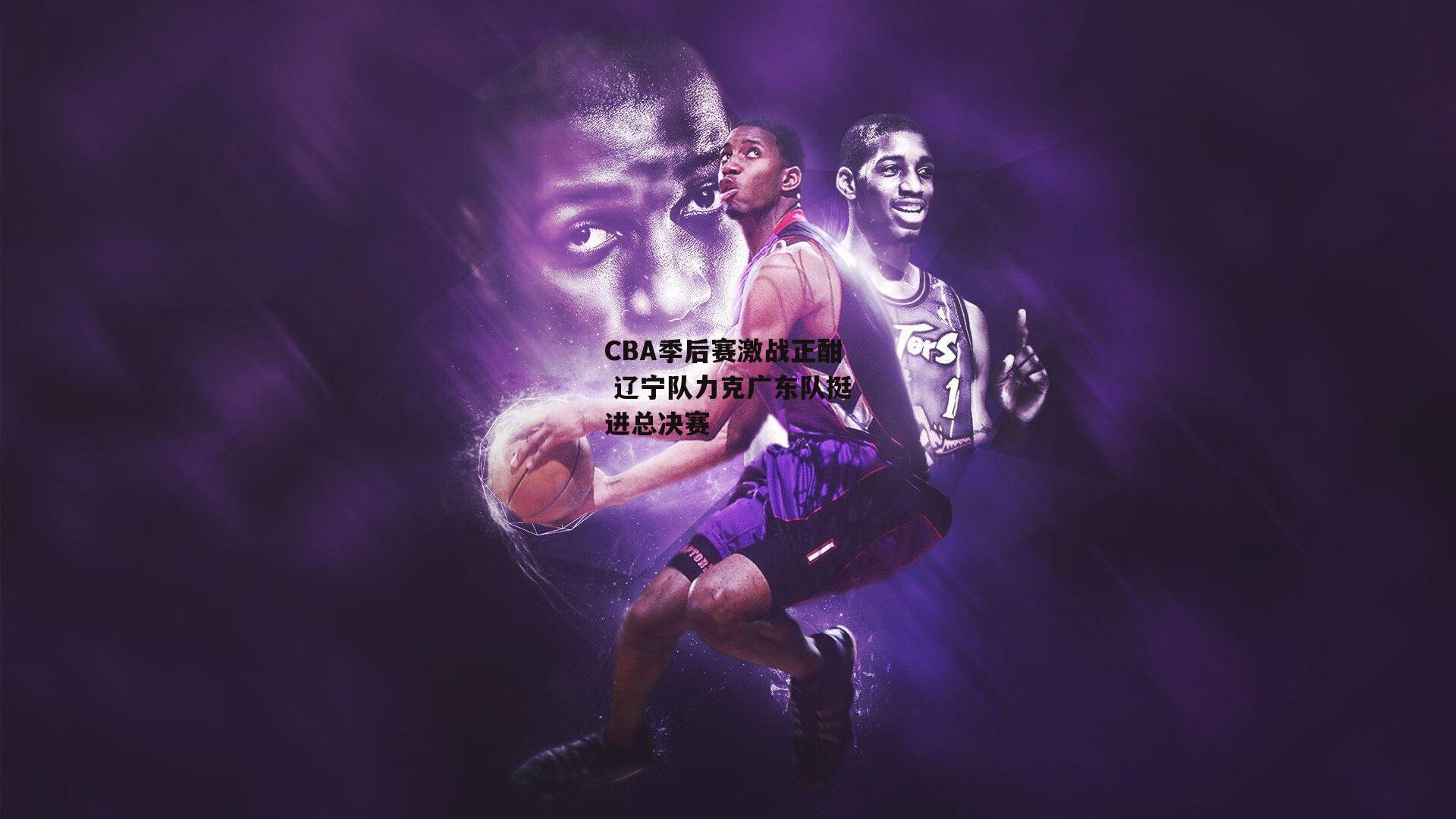 CBA季后赛激战正酣 辽宁队力克广东队挺进总决赛